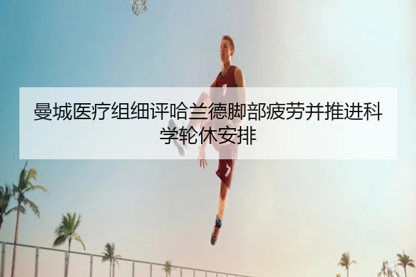 曼城医疗组细评哈兰德脚部疲劳并推进科学轮休安排